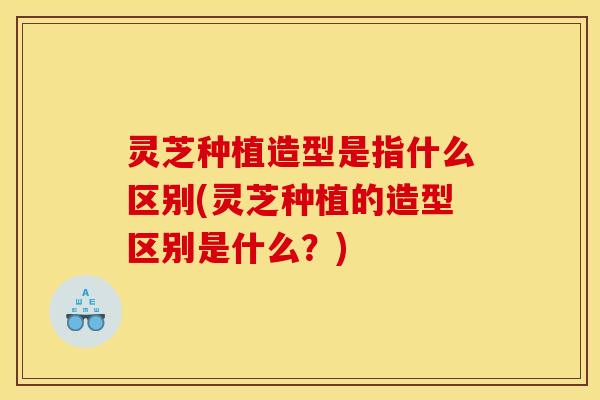 灵芝种植造型是指什么区别(灵芝种植的造型区别是什么？)