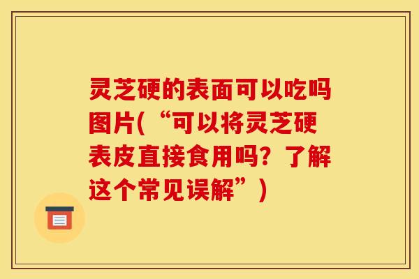灵芝硬的表面可以吃吗图片(“可以将灵芝硬表皮直接食用吗?了解这个常见误解”)
