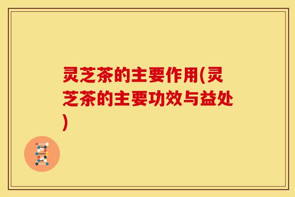 灵芝茶的主要作用(灵芝茶的主要功效与益处)