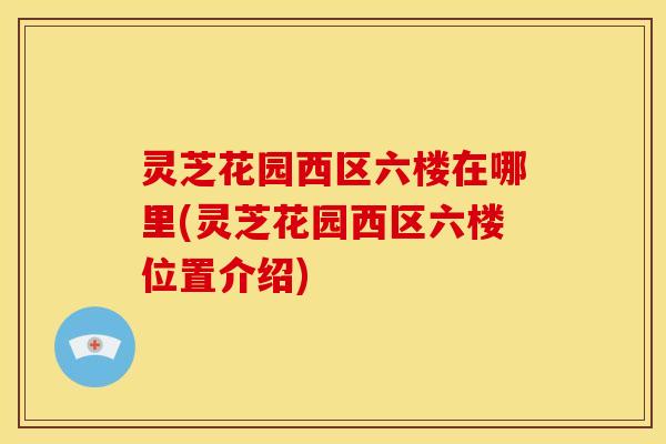 灵芝花园西区六楼在哪里(灵芝花园西区六楼位置介绍)