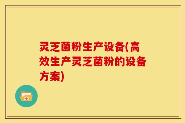 灵芝菌粉生产设备(高效生产灵芝菌粉的设备方案)