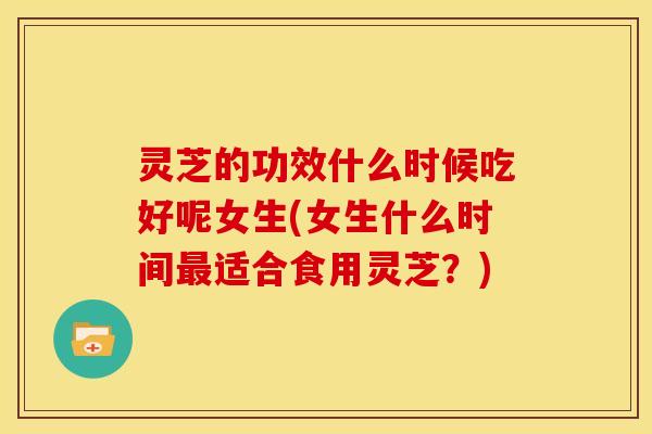 灵芝的功效什么时候吃好呢女生(女生什么时间最适合食用灵芝？)