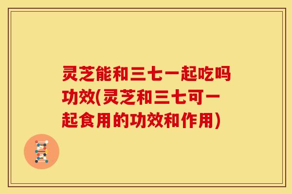 灵芝能和三七一起吃吗功效(灵芝和三七可一起食用的功效和作用)
