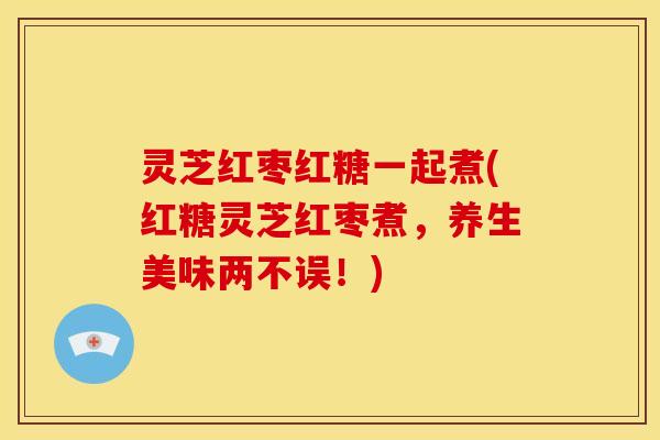 灵芝红枣红糖一起煮(红糖灵芝红枣煮，养生美味两不误！)