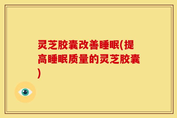 灵芝胶囊改善睡眠(提高睡眠质量的灵芝胶囊)