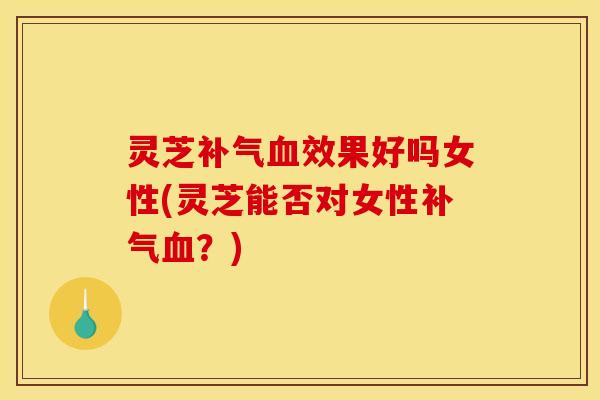 灵芝补气血效果好吗女性(灵芝能否对女性补气血?)
