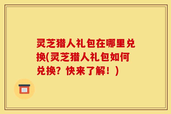 灵芝猎人礼包在哪里兑换(灵芝猎人礼包如何兑换?快来了解!)