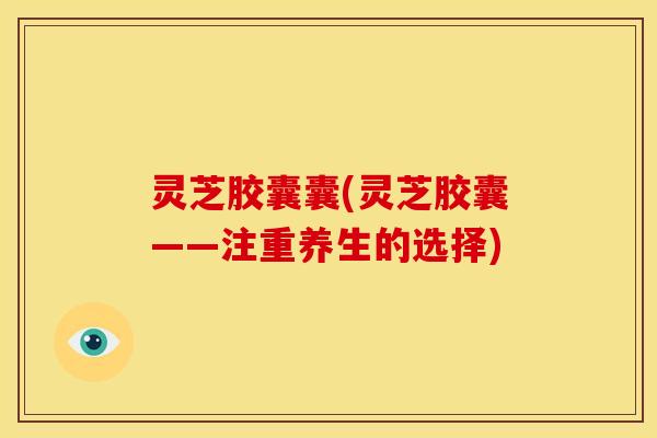 灵芝胶囊囊(灵芝胶囊——注重养生的选择)