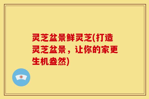 灵芝盆景鲜灵芝(打造灵芝盆景，让你的家更生机盎然)