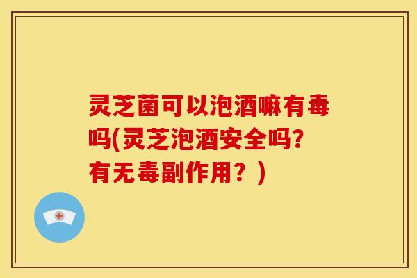 灵芝菌可以泡酒嘛有毒吗(灵芝泡酒安全吗？有无毒副作用？)