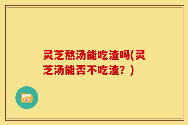 灵芝熬汤能吃渣吗(灵芝汤能否不吃渣？)