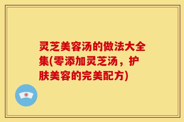灵芝美容汤的做法大全集(零添加灵芝汤,护肤美容的完美配方)