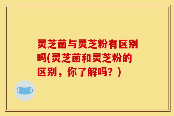 灵芝菌与灵芝粉有区别吗(灵芝菌和灵芝粉的区别,你了解吗?)