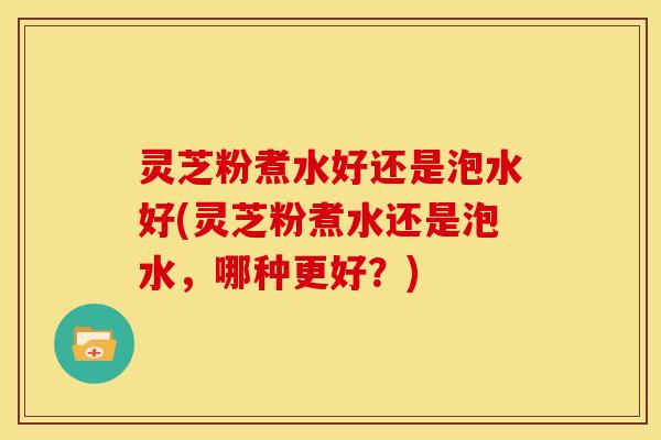灵芝粉煮水好还是泡水好(灵芝粉煮水还是泡水,哪种更好?)