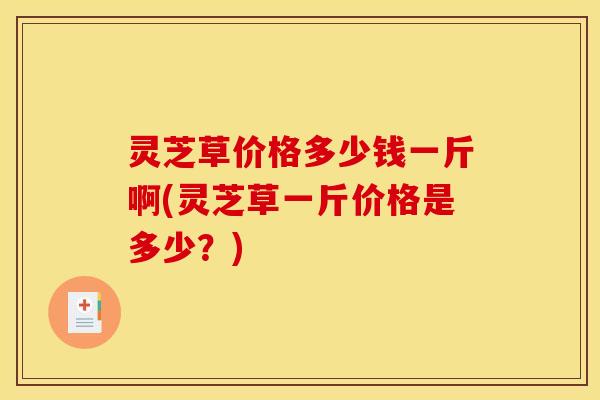 灵芝草价格多少钱一斤啊(灵芝草一斤价格是多少？)
