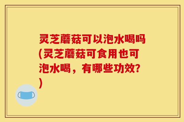 灵芝蘑菇可以泡水喝吗(灵芝蘑菇可食用也可泡水喝,有哪些功效?)