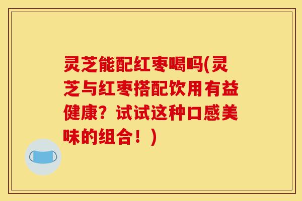 灵芝能配红枣喝吗(灵芝与红枣搭配饮用有益健康?试试这种口感美味的组合!)