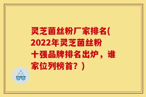 灵芝菌丝粉厂家排名(2022年灵芝菌丝粉十强品牌排名出炉，谁家位列榜首？)
