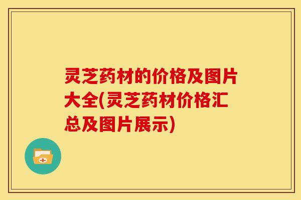 灵芝药材的价格及图片大全(灵芝药材价格汇总及图片展示)