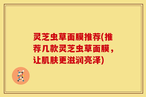 灵芝虫草面膜推荐(推荐几款灵芝虫草面膜,让肌肤更滋润亮泽)