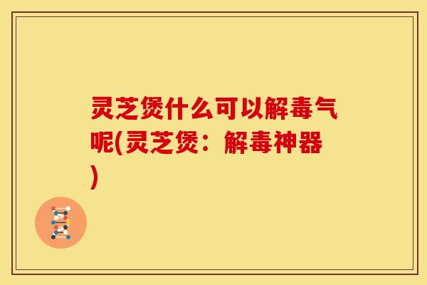灵芝煲什么可以解毒气呢(灵芝煲:解毒神器)