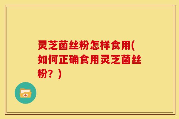 灵芝菌丝粉怎样食用(如何正确食用灵芝菌丝粉?)
