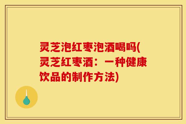 灵芝泡红枣泡酒喝吗(灵芝红枣酒:一种健康饮品的制作方法)
