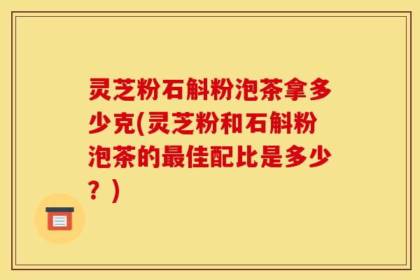 灵芝粉石斛粉泡茶拿多少克(灵芝粉和石斛粉泡茶的最佳配比是多少?)