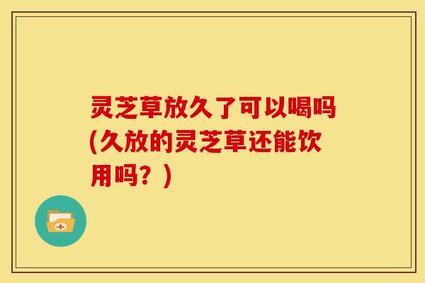 灵芝草放久了可以喝吗(久放的灵芝草还能饮用吗?)