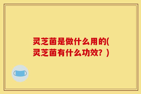 灵芝菌是做什么用的(灵芝菌有什么功效?)