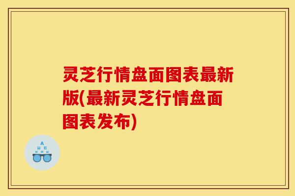 灵芝行情盘面图表最新版(最新灵芝行情盘面图表发布)