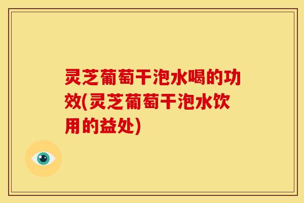 灵芝葡萄干泡水喝的功效(灵芝葡萄干泡水饮用的益处)