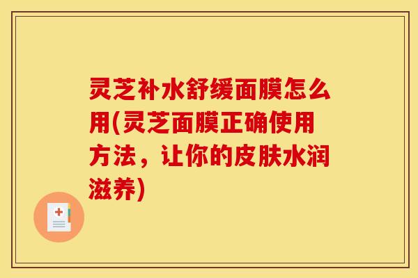 灵芝补水舒缓面膜怎么用(灵芝面膜正确使用方法，让你的皮肤水润滋养)