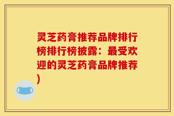 灵芝药膏推荐品牌排行榜排行榜披露:最受欢迎的灵芝药膏品牌推荐)