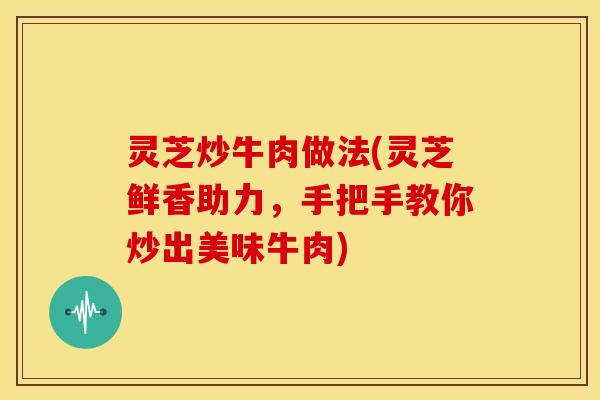 灵芝炒牛肉做法(灵芝鲜香助力，手把手教你炒出美味牛肉)
