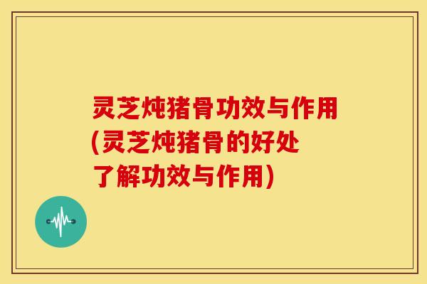 灵芝炖猪骨功效与作用(灵芝炖猪骨的好处 了解功效与作用)