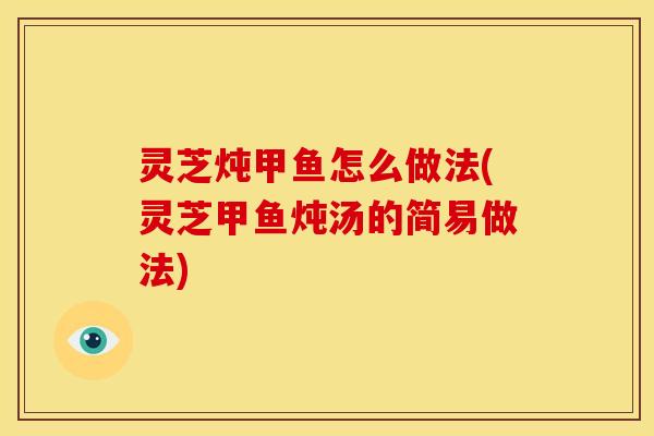 灵芝炖甲鱼怎么做法(灵芝甲鱼炖汤的简易做法)