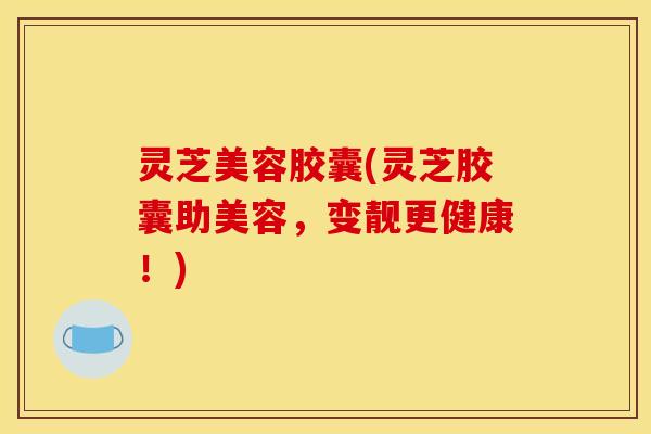 灵芝美容胶囊(灵芝胶囊助美容,变靓更健康!)