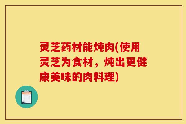 灵芝药材能炖肉(使用灵芝为食材,炖出更健康美味的肉料理)