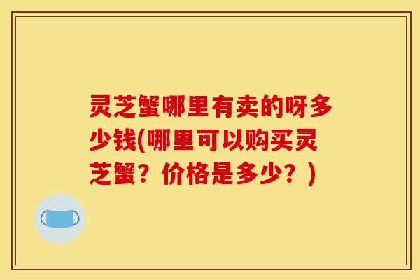 灵芝蟹哪里有卖的呀多少钱(哪里可以购买灵芝蟹?价格是多少?)