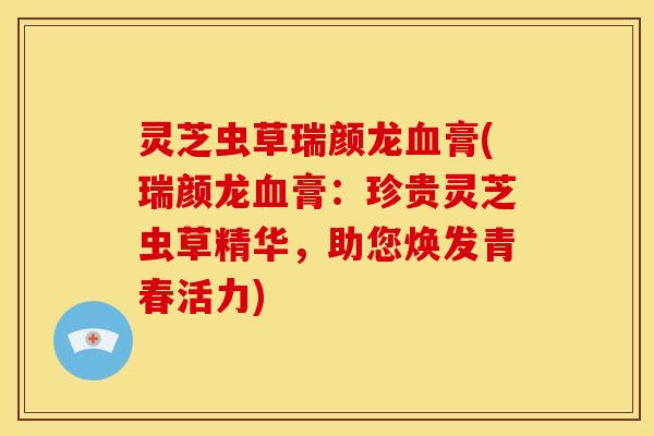 灵芝虫草瑞颜龙血膏(瑞颜龙血膏：珍贵灵芝虫草精华，助您焕发青春活力)