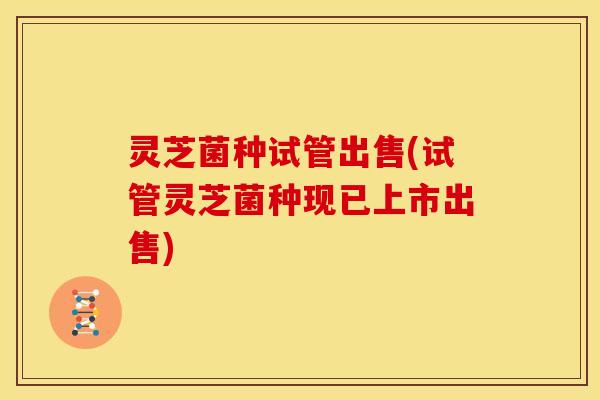 灵芝菌种试管出售(试管灵芝菌种现已上市出售)