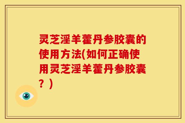 灵芝淫羊藿丹参胶囊的使用方法(如何正确使用灵芝淫羊藿丹参胶囊?)