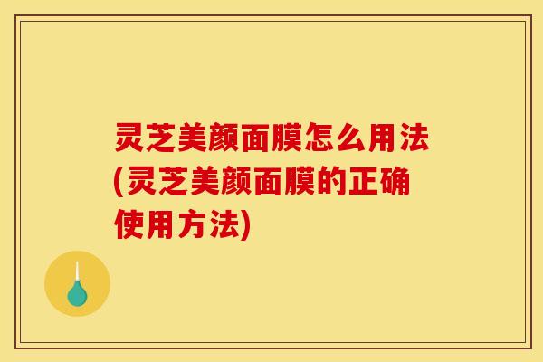 灵芝美颜面膜怎么用法(灵芝美颜面膜的正确使用方法)