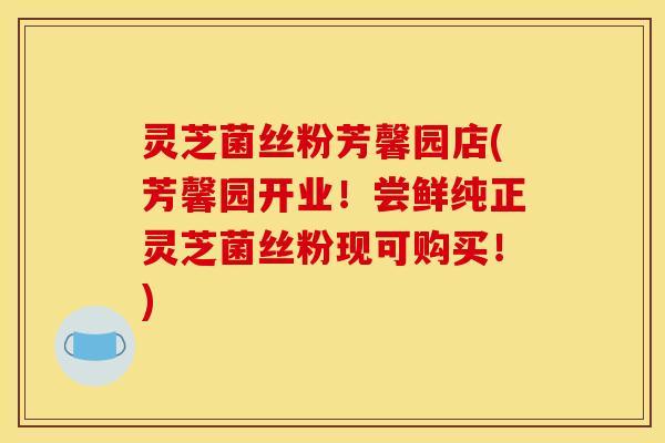 灵芝菌丝粉芳馨园店(芳馨园开业!尝鲜纯正灵芝菌丝粉现可购买!)