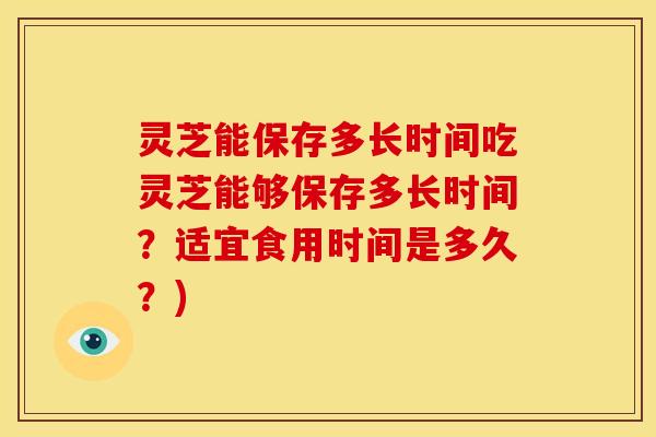 灵芝能保存多长时间吃灵芝能够保存多长时间?适宜食用时间是多久?)