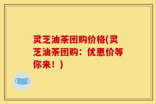 灵芝油茶团购价格(灵芝油茶团购:优惠价等你来!)