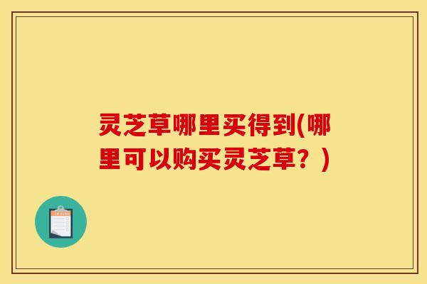 灵芝草哪里买得到(哪里可以购买灵芝草?)