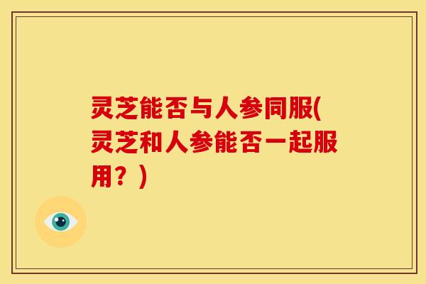 灵芝能否与人参同服(灵芝和人参能否一起服用?)