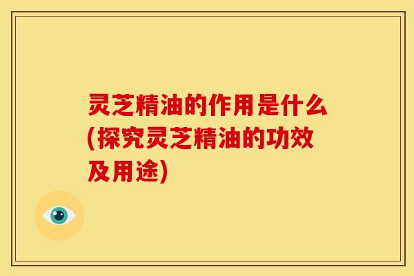 灵芝精油的作用是什么(探究灵芝精油的功效及用途)